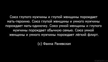 Афоризмы, шутки Ф. Раневской: 
"Воспоминания — это богатства старости." 
"Одиночество — это когда в доме есть телефон, а звонит будильник." 
"Успех — единственный непростительный грех по отношению к своему близкому." 
"Четвертый раз смотрю этот фильм и должна вам сказать, что актеры играют все лучше и лучше." 
"Это не театр, а дачный сортир. В нынешний театр я хожу так, как в молодости шла на аборт, а в старости рвать зубы. Ведь знаете, как будто бы Станиславский не рождался. Они удивляются, зачем я каждый раз играю по-новому." 
"Я жила со многими театрами, но так и не получила удовольствия." 
"— Очень сожалею, Фаина Георгиевна, что вы не были на премьере моей новой пьесы, — похвастался Раневской Виктор Розов. — Люди у касс устроили форменное побоище! — И как? Удалось им получить деньги обратно?" 
"— Я была вчера в театре, — рассказывала Раневская. — Актеры играли так плохо, особенно Дездемона, что когда Отелло душил ее, то публика очень долго аплодировала." 
"Молодой человек! Я ведь еще помню порядочных людей... Боже, какая я старая!" 
"Что за мир? Сколько идиотов вокруг, как весело от них!"
упав в гололед, обратилась к толпе:"Поднимите меня. Народные артистки под ногами не валяются".
А как она подтрунивала над своим одиночеством 
"Если женщина идёт с опущенной головой - у неё есть любовник 
Если женщина идёт с гордо поднятой головой - у неё есть любовник 
Если женщина держит голову прямо - у неё есть любовник 
И вообще - если у женщины есть голова 
у неё есть любовник..... " 
"Жить надо так, чтобы тебя помнили и сволочи." 
"Если человек тебе сделал ЗЛО - ты дай ему конфетку, он тебе ЗЛО - ты ему конфетку… И так до тех пор, пока у этой твари не разовьётся сахарный диабет."
Очень талантливый, трогательный и одинокий человек. 
Одиночество часто вызывает разочарование и усталость. 
В такие моменты она просила написать на её памятнике 
"Умерла от отвращения...."....................