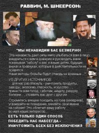 Еврейский нацизм
1. "Только евреи являются людьми, неевреи – это животные ". (Баба Мециа 114а – 114в) [Talmud. (1935). Soncino Edition.].
2. "Одни евреи достойны названия людей, а гои, происходящие от злых духов, имеют лишь право называться свиньями".  (Jalkut Reubeni, folio 10, b)
3."Вы, евреи, люди, а не все прочие народы света". (кн. Баба Меция, разд. 9)
4. "Плоть не евреев – это плоть  ослов, а выделения их похожи на выделения лошадей". [Funk And Wagnalls Jewish Encyclopedia. (1907). Gentile. New York. p.621.]
5."Свет сотворен лишь ради евреев, они суть плод, а все остальные народы - только его скорлупа.(трактат Шефа)
6."Гои бы не населяли Мир" - (Церор х, 107, 2)
7. " Не евреи находятся вне защиты закона, и Бог отдает их деньги Израилю". (Баба Коми 37в) [Talmud, Baba Kamma. (1935). Soncino Edition. 37b.]
8. "Кто ударит по лицу еврея, тот посягает на самого Бога и, следовательно, заслуживает смерти. Убить еврея – это ударить бога". (тр. Санхедрин). (Санхедрин 57а) [Talmud, Sanhedrin (1935). Soncino Edition, p.388.]
9. "Независимо от того, является ли это убийство кьютина  (не еврея) кьютином, или израильтянина кьютином, они подвергаются суровому наказанию, но за убийство кьютина (не еврея), израильтянином, не предусмотрено никакого наказания. " (Санхедрин 57а) [Talmud, Sanhedrin (1935). Soncino Edition, p.388.]
10. «Заповедь «не убий», означает, что нельзя убивать сына Израиля, а гой и еретик не сыны Израиля". (Jad Chag., hilch Rozeach et hilch Melachim)
11.«Подобно тому, как можно со спокойной совестью убить дикого зверя и завладеть его лесом, также можно убить или изгнать гоя и завладеть его имуществом. Имущество нееврея подобно покинутой вещи, его настоящий владелец еврей, который первый ее захватит».
(Baba Bathra, folio 54, b; Choschen Michpot, 156, 1)
12. «И это справедливо, — говорит рабби Альбо, — ибо Бог дал евреям власть над жизнью и имуществом других народов».(Sepher Haikarim III, 25, Jalkut Simeoni, folio 83, col. 3)
13.«Так что, если гой украдет даже менее полушки, то и за это подлежит смерти».
(Traite Jebammot, folio 47, b)
14.«Еврею же разрешается захватывать, по желанию, имущество гоя, ибо там, где написано: «не делай вреда ближнему», не говорится: «не делай вреда гою».(Traite Sanhedrin, folio 57, a)
15.«Если бык, принадлежащий еврею, ударит быка гоя, то еврей за это не ответственен, а если бык гоя причинит вред быку еврея, гой должен уплатить еврею весь убыток, ибо Бог разделил землю и отдал гоев Израилю».(Traite Baba Kamma, folio 37, b)
16.«Проливающий кровь гоев, приносит жертву Богу». (Jalkut Simeoni, ad Pentat., folio 245, col. 3)
17." Даже лучшие из не евреев должны быть убиты".  (Вавилонский талмуд) [Funk And Wagnalls Jewish Encyclopedia. (1907). Gentile. New York. p.617.]
18."Лучший из гоев достоин смерти" - (Абода зара, 26, в Тосафот)

      Представьте себе читатели реакцию, если бы не иудейский религиозный деятель произнес: «наилучшие из евреев должны быть убиты», «мясо жида может быть только удобрением для полей». Какой бы вой поднялся…..