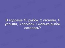 Единственная загадка, которая вынесла мозг. Совершенно не понятно, куда уплыли 4 рыбки? Если просто - один ответ, если в другой водоем - то и ответ другой. И что значит "утонули"? Это 2 из 3 погибших, что ли? Понятно только, что живых осталось 7, только не спрашивают где эти рыбки остались... Ууу - мозги вынесли! :-)