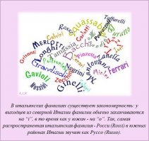 Я так понимаю, что фамилии на -i означают принадлежность к определенному роду, а на -о - то, что относится к определенному человеку? На -i - от множественного числа, на -о - от единственного? По крайней мере rosso также как слово означает красный, а rossi - красные; соответственно фамилии Россо или Росси - это нечто типа наших Краснов и Красных? А вот если Руссо, а не Россо - это уже да, заметные диалектные изменения не только в окончаниях, но и в самих словах.