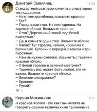 Ага, а еще так бывает:
-Алло, здравствуйте! Я взял красное яблоко с тарелки на столе, снял с него кожуру, отрезал дольку, но заметил, что яблоко не "ржавеет"! На лицо недостаток железа в яблоке! Подскажите, как насытить яблоко железом до необходимого уровня?
-Ээм, для начала давайте проверим ровно ли стоит тарелка на столе. Теперь попробуйте убрать яблоко с тарелки и положить его обратно...
