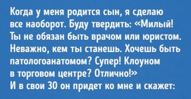 :)AdMe.ru публикует очень жизненный и трогательный рассказ Светланы Хмель про воспитание детей. Все так и есть.
«Когда-нибудь у меня родится сын, и я сделаю все наоборот. Буду ему с трех лет твердить: «Милый! Ты не обязан становиться инженером. Ты не должен быть юристом. Это неважно, кем ты станешь, когда вырастешь. Хочешь быть патологоанатомом? На здоровье! Футбольным комментатором? Пожалуйста!
Клоуном в торговом центре? Отличный выбор!»
И в свое тридцатилетие он придет ко мне, этот потный лысеющий клоун с подтеками грима на лице, и скажет: «Мама! Мне тридцать лет! Я клоун в торговом центре! Ты такую жизнь для меня хотела? Чем ты думала, мама, когда говорила мне, что высшее образование не обязательно? Чего ты хотела, мама, когда разрешала мне вместо математики играть с пацанами?»
А я скажу: «Милый, но я следовала за тобой во всем, я не хотела давить на тебя! Ты не любил математику, ты любил играть с младшими ребятами». А он
скажет: «Я не знал, к чему это приведет, я был ребенком, я не мог ничего решать, а ты, ты, ты сломала мне жизнь» — и разотрет грязным рукавом помаду по лицу. И тогда я встану, посмотрю на него внимательно и скажу: «Значит так. В мире есть два типа людей: одни живут, а вторые ищут виноватых. И, если ты этого не понимаешь, значит, ты идиот».
Он скажет «ах» и упадет в обморок. На психотерапию потребуется примерно пять лет.
Или не так. Когда-нибудь у меня родится сын, и я сделаю все наоборот. Буду ему с трех лет твердить: «Не будь идиотом, Владик, думай о будущем. Учи математику, Владик, если не хочешь всю жизнь быть оператором колл-центра».
И в свое тридцатилетие он придет ко мне, этот потный лысеющий программист с глубокими морщинами на лице, и скажет: «Мама! Мне тридцать лет. Я работаю в „Гугл“. Я впахиваю двадцать часов в сутки, мама. У меня нет семьи. Чем ты думала, мама, когда говорила, что хорошая работа сделает меня счастливым?
Чего ты добивалась, мама, когда заставляла меня учить математику?»
А я скажу: «Дорогой, но я хотела, чтобы ты получил хорошее образование! Я хотела, чтобы у тебя были все возможности, дорогой». А он скажет: «А на хрена мне эти возможности, если я несчастен, мама? Я иду мимо клоунов в торговом центре и завидую им, мама. Они счастливы. Я мог бы быть на их месте, но ты, ты, ты сломала мне жизнь» — и потрет пальцами переносицу под очками. И тогда я встану, посмотрю на него внимательно и скажу: «Значит так. В мире есть два типа людей: одни живут, а вторые все время жалуются. И, если ты этого не понимаешь, значит, ты идиот».
Он скажет «ох» и упадет в обморок. На психотерапию потребуется примерно пять лет.
Или по-другому. Когда-нибудь у меня родится сын, и я сделаю все наоборот.
Буду ему с трех лет твердить: «Я тут не для того, чтобы что-то твердить. Я тут для того, чтобы тебя любить. Иди к папе, дорогой, спроси у него, я не хочу быть снова крайней».
И в свое тридцатилетие он придет ко мне, этот потный лысеющий режиссер со среднерусской тоской в глазах, и скажет: «Мама! Мне тридцать лет. Я уже тридцать лет пытаюсь добиться твоего внимания, мама. Я посвятил тебе десять фильмов и пять спектаклей. Я написал о тебе книгу, мама. Мне кажется, тебе все равно. Почему ты никогда не высказывала своего мнения? Зачем ты все время отсылала меня к папе?»
А я скажу: «Дорогой, но я не хотела ничего решать за тебя! Я просто любила тебя, дорогой, а для советов у нас есть папа». А он скажет: «А на хрена мне папины советы, если я спрашивал тебя, мама? Я всю жизнь добиваюсь твоего внимания, мама. Я помешан на тебе, мама. Я готов отдать все, лишь бы хоть раз, хоть раз понять, что ты думаешь обо мне. Своим молчанием, своей отстраненностью ты, ты, ты сломала мне жизнь» — и театрально закинет руку ко лбу. И тогда я встану, посмотрю на него внимательно и скажу: «Значит так. В мире есть два типа людей: одни живут, а вторые все время чего-то ждут. И, если ты этого не понимаешь, значит, ты идиот».
Он скажет «ах» и упадет в обморок. На психотерапию потребуется примерно пять лет.
Этот текст — хорошая профилактика нашего материнского перфекционизма — стремления быть идеальной мамой. Расслабьтесь! Как бы мы ни старались быть хорошими мамами, нашим детям все равно будет что рассказать своему
психотерапевту".

Источник:  © AdMe.ru