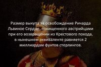 Количество туфты зашкаливает. Некоторые утверждения даже как-то странно комментировать - например, про то, что "Вишнёвый сад" написал не Чехов (?!).

Разберу только одну туфту, поскольку она относится к пересчёту "древних" сумм в современные деньги (часто встречающиеся и почти всегда глубоко ошибочные попытки).

Итак, выкуп за Ричарда Львиное Сердце. "Император потребовал 150 тысяч марок" (с) Вики. Но СКОЛЬКО это в сегодняшних деньгах?

Опять же, обратимся к Вики за информацией о марке в Средние века. "Марка могла иметь разные веса (и стоимость) в зависимости от княжества, её выпустившего. Так, нюрнбергская марка весила 255 г, кёльнская — 233,855 г" Но сколько это в сегодняшних фунтах стерлингов?

Сегодня серебро котируется в долларах за тройскую унцию (31,1034768 граммов). Так что сначала пересчитаем марку в тройские унции. Берём по максимуму: 255 : 31,1034768 = 8,198440375. Текущий курс - примерно 16,82 доллара за унцию (меняется ежесекундно, так что точнее сказать нельзя). Стало быть, средневековая марка эквивалентна сегодняшним 138 долларам (чуть меньше, но округлим).

Наконец, текущий курс фунта к доллару - 1,2174, то есть средневековая марка эквивалентна 113,36 сегодняшним фунтам. А требуемый императором выкуп составил бы (с очень хорошей точностью) 170 миллионов фунтов. Круто, конечно, но более чем на порядок отличается от анонсированных автором "2 миллиардов"!

Ну, осталось в целях исторической справедливости заметить, что и этих денег император не получил. "После получения условий, на которых должен был быть освобождён король, всем налогоплательщикам было приказано предоставить четвёртую часть доходов для сбора средств на выкуп. Алиенора Аквитанская лично следила за выполнением предписания юстициариев. Когда стало ясно, что требуемую сумму не удаётся собрать, было решено отправить императору двести заложников до тех пор, пока он не получит весь выкуп. Алиенора лично доставила деньги в Германию. 2 февраля 1194 года на торжественном собрании в Майнце Ричард получил свободу, но был вынужден принести оммаж императору и обещать ему выплату ежегодно пяти тысяч фунтов стерлингов" (с) Вики

Исторический фунт стерлингов - около 350 г серебра, то есть 155,47 сегодняшних британских фунтов. Стало быть, ежегодные выплаты за свободу Ричарда составили примерно 777 тысяч сегодняшних фунтов. Многие олигархи могли бы себе позволить такие расходы просто в качестве развлечения.