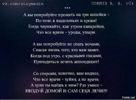 Не мое, конечно, и сам я не медик, но под данным произведением подписываюсь безоговорочно! Аффтар, по-твоему врачи сами развалили больницы и поликлиники, сами создали дикие очереди, сами куда-то подевали лекарства?!! Это дело рук чинуш и торгашей, а доктора получают п...здюлей от распоясавшихся и озлобленных больных и "яжематерей"! Лично я вряд ли смог оставаться добрым и заботливым на месте врачей, так, что многих понимаю, хотя не всех оправдываю.