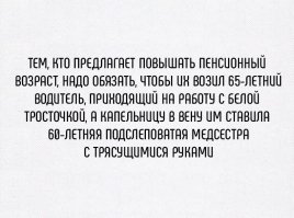 Очень смешно, ха, ха... Действующий пенсионный возраст введён в 1932 году. На тот момент средняя продолжительность жизни у мужчин была 40 лет, а у женщин 50. Сегодня 65 и 75 соответственно, просто люди в возрасте должны сдавать тесты на профпригодность, некоторых молодых идиотов, например, за руль вообще пускать противопоказано, а есть и 90-летние хирурги