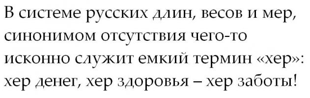 Вообще-то нынешнему значению слова "хер" мы обязаны ханжам. Изначально это название буквы славянского алфавита, столь же невинное, как фита или ижица. Однако во все времена существовали люди, стесняющиеся произносить отдельные русские слова и шифровавшие их начальной буквой. Так, начавшись выражением типа "А не пошли бы вы сударь на буковку хер", соответствующая буковка превратилась в полноценное и весьма ёмкое слово.
