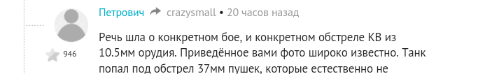 Откуда ж вы повылазили, е* вашу &&ть!?!?
Уже и Гастелло с Матросовым под сомнениями??? 
Да вы, вашуногудушумать эксперты 10,5 мм калибр обсуждаете против танка!!!! Исамый звезде в том что вам ещё и плюсов навешали-то!!! 10,5мм, Карл!!! У меня охотничья сайга 12го калибра - это 18,5!!!!!! (Что такое гэйдж и почему 16й калибр меньше 12го гуглите эксперты фишек должны знать).

Может мы скоро придем к тому что поставим под сомнения надписи на стенах в брестской крепости - мол это после войны агитаторы нацарапали?!!!
Наших воинов отличает одно-они защищали свою землю и стояли насмерть, в три время как у немцев в присяге не написано что он должен умереть в сложной ситуации. А наши шли на любые жертвы и были к ним готовы. Я не понимаю этих комментаторов, ставящих все Поступки воинов РККА под сомнения - лично у меня оба деда, земля им пухом, хлеб нули по самое не хочу и многое сделали в то время, оставшись инвалидами. О них не хочу - так как подобных комментов и сомнений в их адрес просто не допущу. Но могу одно сказать - они настоящие герои! Без орденов и признания. Но неужели у вас никто не воевал, никто не потерял рук/ног, неужели с вами не ездили к тем местам, вы их слез не видели на 9мая??
Что за п***дец-то происходит???
Аж бесит!

Что касается конкретно этого случая - хочешь оспорить - кури форумы по теме, форумы копателей и исторические. Там народ работает с архивами и здорово знает суть вещей. Единственное что может быть преувеличено - количество подбитых вражеских экипажей. Но не в разы, а на единицы. А что касается данного. Случая - опишу вкратце: это произошло на хуторе в ростовской области при перемещении нашей танковой части. Линия фронта на тот момент как таковая отсутствовала, и сломавшуюся машину ждать не могли - немецкие силы могли в любой момент застать врасплох и отрезать перемещение. Оставили несколько человек в помощь. По итогу экипаж вел бой до полной истраты боекомплекта. Последнее (но не первое) попадание было ищ 105 орудия. На этот момент была уже ночь и часть экипажа покинула машину через нижний люк после последнего выстрела, сняв пулемет. Через несколько дней они захватили немецкий танк, на котором успешно воевали дальше. Командир некоторое время ошибочно считался погибшим (как и весь экипаж) прошёл всю войну и остаток жизни провёл инженером в Казани. Детальнее тема разбиралась на одном из тематических форумов (возможно вв2.ру)