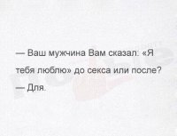 Обожаю этот прикол. Давно стал семейной хохмой.

2010 год. Неловкий разговор.
- Пап, ну, как тебе мой парень?
- Ты не торопишься его своим парнем называть? Может, ему надо только одного. Свое получит - и сольется.
"Блин, как же папе объяснить... Эх, ладно, мне уже 20 лет, не маленькая вроде!"
- Эмм, пап... Он свое кагбэ уже получил, и не один раз. И не слился.
"Фух, я это сказала!"
- Мда. И продолжает про любовь заливать?
- Ну, вообще-то он про любовь заговорил уже ПОСЛЕ...
- Странно... - взгляд исподлобья на любимую дочу. - И до сих пор интерес не потерял?
- Эмм... Я в этом деле кагбэ не совсем профан, да... - мысленно вытерла пот со лба))

2017 год. Разговор в одной многодетной семье.
- Котик, ты меня любишь?
- Котенька, какая любовь, окстись, ты что? Любви не существует!
- А ты ведь тогда, семь лет назад, говорил...
- Да че только не сочинишь, чтоб телка дала!
- Ммм... Муженек, ты не попутал? Ты про любовь заговорил уже ПОСЛЕ!
- Черт, спалился...))
Вот как-то так))
