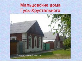 А как же знаменитые мальцовские дома?

 городе Гусь-Хрустальном есть уникальные памятники старинной гражданской архитектуры   мальцовские дома. Они построены в 60-80-х годах ХІХ в., но кажется, что крепкие стены из красного глиняного кирпича до сих пор хранят тепло старинных голландских печек. В 1901 году путешественники писали:  При въезде на Гусь вас поражает вид красивых домиков, каменных, крытых черепицей и железом. Таких домиков на фабрике   425, выстроены они по трем типам: дом с кухней, дом без кухни, дом с кухней в подвальном этаже и флигелем .    Странный  капиталист: Дома построил для своих рабочих известный на всю Россию предприниматель-стеклодел, благотворитель Василий Мальцов. Работа на мальцовских предприятиях была тяжелой, но это компенсировалось социальными гарантиями. Сиротам, вдовам и немощным рабочим выплачивались пенсии и пособия. Среди рабочих была достигнута почти поголовная грамотность, искоренено пьянство. Вот как отзывался о Мальцове Немирович-Данченко:  В своих бесконечных поездках по Руси я нигде не встречал такого странного капиталиста, который выпускал продукцию себе в убыток, лишь бы не остались без работы его бывшие крепостные люди. Который платит пособия старикам и увечным. Строит и отдает бесплатно дома с участками для сада и огорода. Который не чурается никакой  мужицкой работы  и порой месяцами без отдыха работает вместе с теми самыми мужиками, разделяет с ними все тяготы жизни, ест из одного с ними котла... .
Аккуратные домики с разнообразными наличниками окон, фигурными или рустованными пилястрами на углах центральных фасадов и сегодня обращают на себя внимание гостей города. И по сей день в них живет немалая часть населения Гусь-Хрустального. Мальцовские постройки (247 домов) включены в Единый государственный реестр объектов культурного наследия (памятников истории и культуры) народов РФ и охраняются государством.