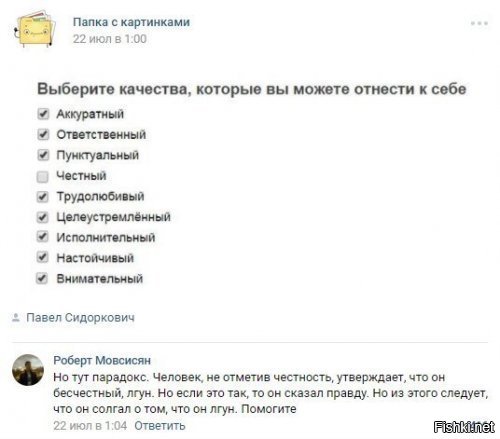 Из вики
Парадокс лжеца   утверждение  То, что я утверждаю сейчас   ложно  (либо  Я лгу , либо  Данное высказывание   ложь ).

Если это высказывание истинно, получается, исходя из его содержания, верно то, что данное высказывание   ложь; но если оно   ложь, тогда неверно то, что оно утверждает, то есть утверждение о ложности данного высказывания неверно, значит, данное высказывание истинно. Таким образом, цепочка рассуждений возвращается в начало.

Само высказывание является апорией (вымышленной нереальной ситуацией), а не парадоксом (который может существовать в реальности) или софизмом (ложное утверждение, которое по форме напоминает истинное), хотя его часто называют именно парадоксом или софизмом. Считается, что эта апория была сформулирована представителем мегарской школы Евбулидом. Иногда используют название  парадокс Эпименида , приписывая его авторство Эпимениду.

Это высказывание противоречит закону исключённого третьего.

Сейчас данный парадокс рассматривается как одна из формулировок более общего парадокса Рассела.