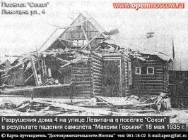 Показания летчика-испытателя НИИ ВВС В.В. Рыбушкина записал корреспондент  Правды :  Задание я получил в 5 часов вечера 17 мая вместе с летчиком Благиным. Мне было приказано взять на борт кинооператора Щекутьева... Я поднялся первым, за мной взлетел Благин. Затем поднялся  Максим Горький . Я пристроился слева от него. Благин - справа.
На втором круге  Максим Горький  сделал разворот влево и пошел по направлению к аэродрому. Я поднялся немного выше и шел метрах в пятидесяти от левого крыла самолета. Смотрю, Благин, находясь на правом крыле, сделал правую  бочку  и отошел по инерции вправо от самолета. Затем он перешел на левое крыло; я немного отошел в сторону и поднялся выше, решив, что он будет делать левую  бочку  и его самолет отнесет влево.
Благин прибавил газу, вышел вперед и стал делать новую фигуру высшего пилотажа. Это было очень опасно, так как его по инерции могло затащить на  Максима Горького . Фигура у него не получилась, он потерял скорость и врезался в правое крыло  Максима Горького , около среднего мотора. Видимо, он ударился в масляные баки (ибо взвился клуб черного дыма, пробил мотором верхнюю и нижнюю обшивки крыла и сломал лонжероны).
Удар был чудовищной силы,  Максим Горький  накренился вправо, от него отделился черный капот и куски тренировочного самолета.  Максим Горький  пролетел по инерции еще 10-15 секунд, крен все увеличивался, и он начал падать на нос. Затем оторвалась часть правого крыла, потом отлетела часть фюзеляжа с хвостом, самолет перешел в отвесное пикирование и перевернулся на спину. Машина ударилась о сосны, стала сносить деревья и окончательно рассыпалась на земле... 
Кое кто из живших на тот момент на Песчаных улицах вспоминали, как падал самолет, как вперемешку с кусками самолета летели люди.
Самолет Максим Горький за несколько секунд до крушения и дом, куда он упал.
По указанному адресу в настоящее время есть только пустой участок.
