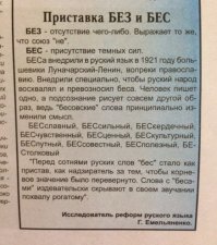 Коммунары, захватив власть в России, закрыли эту информацию, и азбуку стали преподавать без смысла букв. Просто: а, б, в, г, д и всё. Убрали и закрыли смысл. Сегодня люди на всех просторах СНГ не понимают, почему слово пишется так, а не иначе. Берут орфографический словарь и оттуда переписывают слова бездумно. А на самом деле, многие искажения языка носят мистический характер.
.

Например, после 1917 г. коммунисты поменяли орфографию для таких слов как: безценный, безполезный, безчеловечный, безпринципный, безсовестный, безсмысленный, безславный, безпощадный, безплодный, безсодержательный, безпомощный и т. д.и заставили писать все эти слова с приставкой  бес вместо  без . Казалось бы, какая разница. А разница очень велика.  Без    это отсутствие чего-то, а  бес    это одно из имен дьявола.

 .
БЕС    приставка, внедрённая в русский язык в 1921г. Луначарским-Лениным вопреки православию и правилам русского языка.
.

Это правило, считают православные, было введено специально, чтобы беса восхвалять и превозносить.
.

Изучение показывает, что приставки  бес  в русском языке никогда не было, а замена истинной приставки  без   на  бес   грубо искажает смысл слова.

.

Искусственно внедрённая приставка  бес   обращается в корень и означает нечистый дух, состоящий на службе дьявола. Плохое произношение (косноязычие) характерно для тех, кто слаб на язык и, соответственно, разумение. Ибо слова есть проявление функций мозга.
.

По этим причинам слово обретает двусмысленность, в человеческом сознании развивается оборотневость (бесовщина).
.

Более того, со словом  бес , рассматриваемом в качестве корневого, другие слова русского языка не сочетаются, словопроизводных слов (за весьма редкими исключениями) не образуют.

.
Так, обратите внимание на постановку звуков и букв в следующих рядах слов, когда замена  з  на  с  приводит к противоположному смыслу:

Бе честный; бе славный; бе сильный; бе человечный; бе корыстный; бе совестный; бе крайний; бе сердечный и т.д.

Безславный означает позорный, постыдный. Безсильный   немощный, слабый.

Однако если вместо сильной жизнеутверждающей буквы  з  стоит более слабая буква  с , то слово обретает прямо противоположный смысл. Получается, что дух нечистый становится хозяином положения. Например, по смыслу выходит, что не безславный, а бес-славный. Сам смысл коренным образом изменяется и переворачивается настолько, что вместо отрицания присутствия чего-либо, получаем смысл присутствия нечистого духа. Например, не безсильный, а бес-сильный.

Следует признать правильной традиционную славянскую точку зрения   чётко различать при произношении и написании  без   и  бес  . Словарь В.И.Даля учитывает именно эту точку зрения.

В словари последнего столетия заложено неверное понимание Луначарским-Лениным русского языка. А правильное словоупотребление   это правильное мышление. Ибо слово   друг мой!