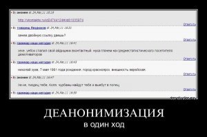 И от чего тут окуевать??)))

Прямая линия с президентом. По интернету приходит анонимный вопрос:
 А вот скажи Вова, а не западло тебе на анонимные вопросы по инету отвечать? 
  Отвечаю вам, IP 212.56.13.8, провайдер УралТелеком, абонент Пупкин Василий Иванович, проживающий по адресу Екатеринбург, ул. Малая, д.12 кв. 15,   нет, не западло! 
  Анекдот

Деанонимизация   однозначная привязка отдельно взятого анонимуса к реальной личности.

Виды деанонимизации	
Добровольная
При добровольной деанонимизации человек сам рассказывает о своих анонимных подвигах. Обычно происходит это вследствие тщеславия, скудоумия, ФГМ, ЧСВ или незнания кодекса анонимуса. К деанонимизации такого рода анонимус испытывает НЕНАВИСТЬ. Также анонимус не терпит автографы на оригинальном контенте.

Примеры: Бырп-кун однажды описал в своем ЖЖ, как он рисовал картинки для /b/. Анонимус был взбешен и практически изгнал Бырпа.

Случайная

Примерно это выглядит так
Деанонимизация в силу форс-мажорных обстоятельств, невнимательности деанонимизируемого или чрезмерной внимательности анонимуса. Незамазанный номер аськи на скриншоте может доставить вам массу неприятностей. Такие деанонимизации частенько проиcходят в десктоп-тредах.

Примеры: тут можно бы привести грустную историю Мартини-тан, но потом[пруфлинк?].

Одной из самых громких случайных деанонимизаций по праву считается деанонимизация Тряпки-куна.

Злонамеренная
 Я тебя по IP вычислю 
  Анонимус

Намеренная деанонимизация одного анонимуса другим, возможно, с целью дискредитации первого. Сводится к долгим и упорным доморощенным следственным мерам.

Иногда имеет онкоформу подставы: какой-нибудь номер аськи, который  забыли закрасить , вполне может быть вбит прямо в окно программы редактором ресурсов и диалогов, не отличаясь ни одним пикселом от настоящего. Действо сие деаноном не является, но мужики-то не знают! Такова, собственно, цена всех пруфпиков, да и всех интернетиков в целом. Ничто не достоверно.