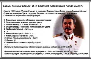 5 марта 1953 года в 22 часа 30 минут, я, комендант Ближней дачи Орлов, старший прикреплённый Старостин, помощник Туков, сотрудник Бутусова составили опись л / имущества товарища Сталина И. В. по указанию товарища Берия.

1. Блокнот для записей, в обложке из кожи серого цвета;

2. Записная книжка, кожаная, красного цвета;

3. Личные записи, пометки, составленные на отдельных листках и отрывных листках. Пронумеровано всего 67 листов (шестьдесят семь);

4. Общая тетрадь с записями, обложка красного цвета;

5. Трубки курительные   5 шт. К ним: 4 коробки и спец. приспособления, табак. В кабинете товарища Сталина: книги, настольные принадлежности, сувениры не включены в список.

Спальня и гардероб:

6. Китель белого цвета   2 шт. (На обоих прикреплена звезда Героя Социалистического Труда).

7. Китель серый, п / дневной   2 шт.;

8. Китель тёмно-зелёного цвета   2 шт.;

9. Брюки   10;

10.Нижнее бельё сложено в коробку под   2.

В коробку под   3 уложены: 6 кителей, 10 брюк, 4 шинели, 4 фуражки. В коробку под   1 сложены блокноты, записные книжки, личные записи. Ванно-душевые принадлежности уложены в коробку   4. Другое имущество, принадлежащее товарищу Сталину, в опись не включалось. В спальне была обнаружена сберегательная книжка, в ней записано 900 рублей. Время окончания составления описи и документа   0 часов 45 минут 6 марта 1953 года.

Присутствующие: (подпись) ОРЛОВ (подпись) СТАРОСТИН (подпись) ТУКОВ (подпись) БУТУСОВА.

Под другим имуществом имелся в виду настольный будильник в виде лисы (с отбитым ухом). Еще у Сталина была настольная статуэтка, подаренная Рузвельтом. После себя Иосиф Виссарионович оставил сверхдержаву на пике своего могущества.
