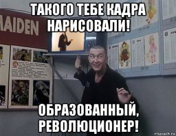 Ага,от смеха!Такого кадра нарисовал!Образованный!Революционер!