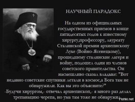 А вот еще два примера. Величайший из физиков и величайший хирург, сделавшие революционные открытия в своих областях. Атеисты, немедленно перестаньте пользоваться достижениями физики и медицины и срочно марш обратно на деревья.

Знаменитое пари Паскаля. Все мы в школе проходили законы великого ученого Паскаля. Блез Паскаль, француз, человек, действительно, выдающийся, опередивший науку своего времени на пару столетий! Он жил в семнадцатом веке, в эпоху, предшествующую так называемой Великой Французской революции (конец восемнадцатого века), когда безбожные идеи уже разлагали  высший свет  и, незаметно, готовили ему приговор на гильотины.

Как человек верующий, он смело защищал высмеиваемые и весьма непопулярные тогда религиозные идеи. Сохранилось знаменитое  пари Паскаля : его спор с неверующими учеными. Он спорил приблизительно так:  Ты веришь, что нет Бога и нет Вечной Жизни, а я верю, что есть Бог и есть Вечная Жизнь! Давай поспорим?.. Поспорили? А теперь представь себя в первую же секунду после смерти. Если я был прав, я получаю все, получаю Вечную Жизнь, а ты все теряешь. Если даже ты окажешься прав, у тебя не будет никаких преимуществ передо мною, потому что все уйдет в абсолютное небытие! Таким образом, моя вера дает мне надежду на Вечную Жизнь, твоя же всего тебя лишает ! Умный человек был Паскаль!