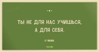 Слышал это тысячу раз. И это только за одну неделю! И вот странно, слова - понимал, но смысла не доходило вообще! "для себя"... как так? Это же ВЫ заставляете меня ходить в школу, где тут "для себя"-то?? Для себя я гулял, играл в футбик, спички жёг... а "учиться для себя" я начал только когда комп купили и я вдруг понял, что буду программистом. Но это, извините, в 15 лет! И то я ещё "рано понял"! А смысл внушать ребёнку это в 10 лет? В 6? Он учится ДЛЯ ВАС и не обманывайте себя и ребёнка! А из-под палки никто умным не становится.