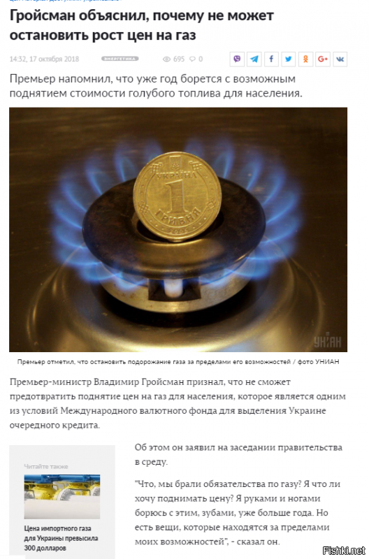 Новости энергетики - 

Как сообщал УНИАН, Кабинет министров принял решение не повышать цену на газ для населения с апреля этого года. Документ предусматривает продление специальных обязательств Национальной акционерной компании "Нафтогаз Украины" по продаже облгазам и теплокоммунэнерго природного газа без изменения цены до 1 июня. 

30 мая Кабмин продлил спецобязательства "Нафтогаза" по продаже газа для нужд населения до 1 августа 2018 года, 26 июля - до 1 сентября, а 29 августа – до 1 октября, а 28 сентября - до 18 октября. 

Цена газа для населения составляет 4942 гривни за тысячу кубометров, а с учетом налога на добавленную стоимость и сборов, включающих транспортировку, - 6958 гривень за тысячу кубометров. Вопрос определения цены газа для нужд населения является предметом переговоров Украины с Международным валютным фондом. 

Представители Фонда настаивают на том, что стоимость "голубого топлива" должна быть выравнена (поднята) до уровня импортного паритета. На данный момент приведение цены на газ к импортному паритету соответствует ее повышению приблизительно на 30%.