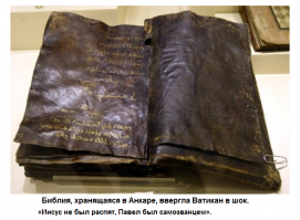 Библия, написанная более чем 1500 лет назад, была обнаружена в Турции. Книга вызывает беспокойство в Ватикане, потому, что содержит Евангелие от Варнавы, который был одним из учеников Христа, и путешествовал с апостолом Павлом.
Как передал Oxu.Az со ссылкой на ANSPRESS, книга была обнаружена в 2000 году и держится в тайне в Этнографическом музее в Анкаре. Страницы у книги из кожи, а написана она на диалекте арамейского, на языке Иисуса Христа, и имеет почерневшие от времени страницы. По имеющимся данным, эксперты осмотрели книгу и заверили, что она является оригиналом. 
Религиозные власти в Тегеране настаивают, что из текста следует, что Иисус не был распят, не был Сыном Бога, но он был пророком, а Павел, «самозванцем». В книге также говорится, что Иисус вознесся на небо живым, не будучи распят и Иуда Искариот был распят на его месте. 
Текст также предсказывает приход последнего исламского мессии - то, что еще не произошло. 
Ватикан выразил обеспокоенность по поводу находки, и попросил турецкие власти с католическими экспертами оценить содержание книги. Считается, что католическая церковь на Никейском Соборе, осуществила цензуру Евангелий, которые являются частью Библии, удалив некоторые, возможно, в том числе и Евангелие от Варнавы.