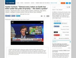 TUCKER CARLSON (HOST): Almost every nation on Earth has fallen under the yoke of tyranny -- the metric system. From Beijing to Buenos Aires, from Lusaka to London, the people of the world have been forced to measure their environment in millimeters and kilograms. The United States is the only major country that has resisted, but we have no reason to be ashamed for using feet and pounds.

...

JAMES PANERO: I am joining you tonight as an anti-metrite. I'm taking a stand against the metric system -- the original system of global revolution and new world orders.

CARLSON: God bless you, and that's exactly what it is. Esperanto died, but the metric system continues, this weird, utopian, inelegant creepy system that we alone have resisted.
__________________________________________________________________

перевод:
Ведущий: Почти все нации мира пали под натиском ига тирании - метрической системы. От Пекина до Буэнос Айреса, от Лусаки до Лондона, народы мира измеряют окружающий мир в миллиметрах и килограммах. США единственная страна оказавшая сопротивление, но у нас нет повода стесняться того что мы пользуемся фунтами и футами.

...
Панеро: Я присоединяюсь к вам как к анти-метритчику. Я тоже встаю протиив метрической системы - основной системы глобальной революции и новых мировых порядков.

Ведущий: Благослови вас Господь, и так оно и есть. Эсперанто умер, но метрическая система продолжает существовать, эта странная, утопическая, не элегантная, вызывающая мурашки система которой только мы оказали сопротивление.

Самое классное в комментариях к этому фрагменту:

"А он осознаёт что армия США использует только метрическую систему?"
  "А когда он в следующий раз пойдёт к врачу, то пускай попросит чтобы ему все лекарства назначались в унциях, а не миллиграммах и кубиках (кубических сантиметрах)"
    "В жидких унциях или весовых"

PS. 
FOX News - любимый канал Дони Трампа, и многих его ведущих он неоднократно называл своими друзьями.
