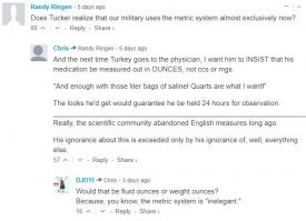 TUCKER CARLSON (HOST): Almost every nation on Earth has fallen under the yoke of tyranny -- the metric system. From Beijing to Buenos Aires, from Lusaka to London, the people of the world have been forced to measure their environment in millimeters and kilograms. The United States is the only major country that has resisted, but we have no reason to be ashamed for using feet and pounds.

...

JAMES PANERO: I am joining you tonight as an anti-metrite. I'm taking a stand against the metric system -- the original system of global revolution and new world orders.

CARLSON: God bless you, and that's exactly what it is. Esperanto died, but the metric system continues, this weird, utopian, inelegant creepy system that we alone have resisted.
__________________________________________________________________

перевод:
Ведущий: Почти все нации мира пали под натиском ига тирании - метрической системы. От Пекина до Буэнос Айреса, от Лусаки до Лондона, народы мира измеряют окружающий мир в миллиметрах и килограммах. США единственная страна оказавшая сопротивление, но у нас нет повода стесняться того что мы пользуемся фунтами и футами.

...
Панеро: Я присоединяюсь к вам как к анти-метритчику. Я тоже встаю протиив метрической системы - основной системы глобальной революции и новых мировых порядков.

Ведущий: Благослови вас Господь, и так оно и есть. Эсперанто умер, но метрическая система продолжает существовать, эта странная, утопическая, не элегантная, вызывающая мурашки система которой только мы оказали сопротивление.

Самое классное в комментариях к этому фрагменту:

"А он осознаёт что армия США использует только метрическую систему?"
  "А когда он в следующий раз пойдёт к врачу, то пускай попросит чтобы ему все лекарства назначались в унциях, а не миллиграммах и кубиках (кубических сантиметрах)"
    "В жидких унциях или весовых"

PS. 
FOX News - любимый канал Дони Трампа, и многих его ведущих он неоднократно называл своими друзьями.