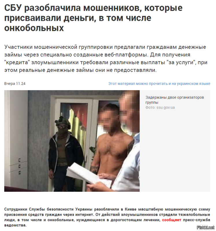 Нет предела творческой фантазии Украинских бизнесменов - 

Оперативники спецслужбы установили, что участники группировки, в состав которой входили жители столицы, предлагали гражданам денежные займы через специально созданные веб-платформы. Для получения "кредита" злоумышленники требовали предварительно перечислить на их банковские счета средства за так называемые проверочные и посреднические действия – в частности, "оплату за налог", "аванс за услуги юристов, бухгалтеров" и другие. При этом реальные денежные займы они не предоставляли.

В случае отказа клиентов от "услуг" участники группировки оказывали на них психологическое давление, угрожали "отказом в займе" и внесением в так называемый черный список ненадежных заемщиков.

По предварительной информации, злоумышленники получали от незаконной деятельности около 500 тыс. грн ежемесячно.