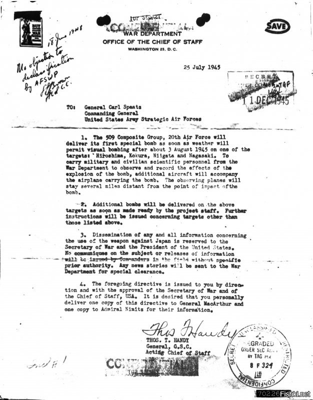 Еще?

The Atomic Bombing of Hiroshima


Фото
The order to drop the atomic bomb
July 25, 1945   Courtesy of U.S. National Archives and Records Administration

The United States began studying targets for the atomic bomb in the spring of 1945. Potential target cities were required to have an urban area at least three miles in diameter (about 4.8 km). The list of candidate cities was shortened based on various factors, including topography that would increase blast damage. Air raids were prohibited in cities selected as potential A-bomb targets. On July 25, 1945, an order came down calling for the first atomic bomb to be dropped “after about 3 August” on one of the following cities: Hiroshima, Kokura, Niigata, or Nagasaki. Niigata was later ruled out, and on August 2, an order named Hiroshima the primary target, with the date to be August 6.

Вот даже копия приказа