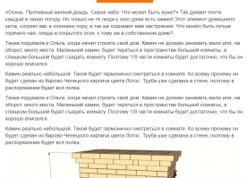 НИ ХРЕНА СЕБЕ!!!!!!!!!!!!!
ТРИ абзаца в повторе....
Это пост для долбо....в? Кто с одного раза не понимает?
--
Да когда вы уже научитесь убирать задвоения???
"«Осень. Противный мелкий дождь. Серое небо. Что может быть хуже?» Так думает почти каждый в такую погоду. Но только не те люди у кого дома есть камин! Этот элемент домашнего уюта, согреет вас в осеннюю пору, а так же поднимет вам настроение. Что может быть лучше горячего чая, пледа и открытого огня, к тому же в собственном доме? Также подумала и Ольга, когда начал строить свой дом. Камин не должен занимать мало или, на оборот, много места. Маленький камин, будет теряться в пространстве большой комнаты, а слишком большой будет съедать комнату. Поэтому 1/8 части комнаты будет достаточно, что бы он хорошо вписался. Камин реально небольшой. Такой будет гармонично смотреться в комнате. Ко всему прочему он будет сделан из Кирово-Чепецкого кирпича цвета Лотос. Труба уже сделана в стене, поэтому в распоряжении будет вся полка."
