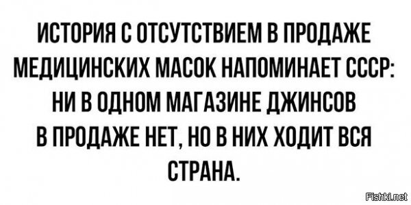 ...с одним важным отличием: в СССР специально создавали дефицит, накручивали бабло, но в принципе каждый, кто хотел, джинсу таки доставал.
В Рассее создали искусственный хайп и ажиотаж. Причём вокруг чего - повязок! *ука, повязок, которые максимум от чего защищают - от залетания в рот жука! В результате все ходят х%й поёми в чём, от самодельных намордников из бумаги до аццких респираторов и противогазов. Воистину, как во времена падения СССР - "дорвалось творчество до свободы!". :)