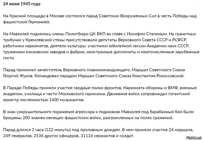 За два дня до парада, 22 июня, за подписью Верховного Главнокомандующего Маршала Советского Союза И.В. Сталина был издан приказ № 370:

«В ознаменование победы над Германией в Великой Отечественной войне назначаю 24 июня 1945 года в Москве на Красной площади парад войск Действующей армии, Военно-Морского Флота и Московского гарнизона   Парад Победы.
На парад вывести сводные полки фронтов, сводный полк Наркомата Обороны, сводный полк Военно-Морского Флота, военные академии, военные училища и войска Московского гарнизона.
Парад Победы принять моему заместителю Маршалу Советского Союза Жукову.
Командовать Парадом Победы Маршалу Советского Союза Рокоссовскому.
Общее руководство по организации парада возлагаю на командующего войсками Московского Военного Округа и начальника гарнизона города Москвы генерал-полковника Артемьева».
И вот наступило утро 24 июня 1945 г., пасмурное и дождливое. Вода стекала по каскам и обмундированию построенных к 8 часам сводных полков фронтов, слушателей военных академий, курсантов военных училищ и войск Московского гарнизона. К девяти часам гранитные трибуны у Кремлевской стены были до отказа заполнены депутатами Верховного Совета СССР и РСФСР, работниками наркоматов, деятелями культуры, участниками юбилейной сессии Академии наук СССР, тружениками московских заводов и фабрик, иерархами Русской православной церкви, иностранными дипломатами и многочисленными зарубежными гостями. В 9 часов 45 минут под аплодисменты собравшихся на Мавзолей поднялись члены Политбюро ЦК ВКП во главе с И.В. Сталиным.
Командующий парадом К.К. Рокоссовский на вороном коне под пунцовым чепраком занял место для движения навстречу принимающему парад Г.К. Жукову. Ровно в 10 часов, с боем кремлевских курантов, Г.К. Жуков на белом коне выехал на Красную площадь. Впоследствии он так вспоминал о первых минутах исторического Парада: «Без трех минут десять. Я был на коне у Спасских ворот. Отчетливо слышу команду: «Парад, смирно!» Вслед за командой прокатился гул аплодисментов. Часы отбивают 10.00 ... Грянули мощные и торжественные звуки столь дорогой для каждой русской души мелодии «Славься!» М.И. Глинки. Затем сразу воцарилась абсолютная тишина, раздались четкие слова команды командующего парадом Маршала Советского Союза К.К. Рокоссовского...».

К сожалению, не все «сдали экзамен» на генеральной репетиции. По замыслу организаторов, шествие войск должно было начаться с выноса Знамени Победы, которое доставили в Москву 20 июня из Берлина. Но из-за слабой строевой выучки С.А. Неустроева, М.А. Егорова и М.В. Кантарии маршал Г.К. Жуков принял решение не выносить его на парад.