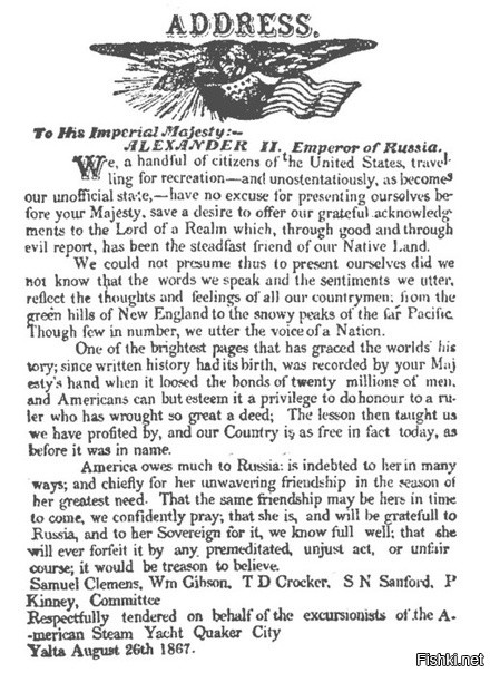"Историческая справка В соответствии с высочайшим разрешением российского императора Александра II от 25 июня 1863 года к берегам Америки были направлены две эскадры. В составе первой, под флагом контр-адмирала Лесовского, направленной в Нью-Йорк, имелось 6 кораблей, численность экипажей - 3000 человек. Эскадра, направленная в Сан-Франциско (командир - контр-адмирал Попов), насчитывала 6 кораблей и 1200 офицеров и матросов".
На переломном этапе Гражданской войны эскадры под Андреевскими флагами сыграли для Вашингтона роль гаранта безопасности от иностранного вмешательства.
Из речей на прощальном банкете в честь Русской эскадры в Бостоне 7 июня 1864 г.: "Русская эскадра не привезла к нам с собою ни оружия, ни боевых снарядов для подавления восстания, мы в них не нуждаемся, но она принесла с собою более этого: чувство международного братства, свое нравственное содействие".
Американцы, бесконечно благодарные русским за помощь северным штатам в гражданской войне 1861-1865 годов*, решили преподнести императору приветственный адрес. И кому же, как не Марку Твену было доверить это важное дело! Позже в книге «Простаки за границей» писатель с присущим ему юмором так рассказывает о встрече с русским царем: «Все сняли шляпы и консул заставил царя выслушать наш адрес. Он стерпел это не поморщившись, затем взял нашу нескладную бумагу и передал ее одному из высших офицеров для отправки в архив, а может быть и в печку».
В "нескладной бумаге", в частности, говорилось: «Америка многим обязана России, она состоит должником России во многих отношениях, и в особенности за неизменную дружбу в годины ее великих испытаний. Только безумный может предположить, что Америка когда-либо нарушит верность этой дружбы предумышленно несправедливым словом или поступком».
