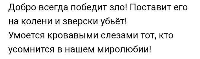 «Добро, должно быть, с кулаками,
С хвостом и острыми рогами,
С копытами и с бородой.
Колючей шерстию покрыто,
Огнём дыша, бия копытом,
Оно придёт и за тобой!
Ты слышишь   вот оно шагает,
С клыков на землю яд стекает,
Хвост гневно хлещет по бокам.
Добро, зловеще завывая,
Рогами тучи задевая,
Всё ближе подползает к нам!

Тебе ж, читатель мой капризный,
Носитель духа гуманизма,
Желаю я Добра   и пусть
При встрече с ним мой стих ты вспомнишь,
И вот тогда глухую полночь
Прорежет жуткий крик: «На помощь!»
А дальше   чавканье и хруст…»

...

...

«На излёте века
Взял и ниспроверг
Злого человека
Добрый человек.

Из гранатомёта
Шлёп его, козла!
Стало быть, добро-то
Посильнее зла».

Третье, совсем короткое высказывание, автора которого я не знаю: