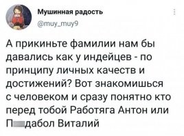 Приходит маленький индеец к вождю племени и спрашивает:
- скажи мне вождь, это ты всем в племени имена придумываешь?
- да малыш.
- а как ты их придумываешь?
- очень просто: в момент рождения твоей мамы я увидел бегущую рысь, её и назвали Бегушая Рысь, а в момент рождения твоего папы я видел в небе орла и папу назвали Летящий Орел. А почему ты спрашиваешь Две *бущиеся Собаки?