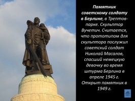 Не зря поставили в Берлине, и памятник этот до сих пор стоит там же. Немцы, кто пережил ту войну, помнят то благородство с которым обходились с ними советские солдаты. Особенно осознание  этого обострилось, после того как на весь мир разлетелись фотографии и видеоматериалы о лагерях смерти и о преступлениях нацистов на оккупированных территориях. 
Казалось бы, русские имели полное моральное право на беспощадную кровавую месть всем и каждому в Германии и странах Оси, без разбора на стариков, детей, женщин, мужчин.. Но нет, пришли - победили и проявили милосердие к поверженному и пленённому врагу. Старики немцы  это хорошо помнят, а вот молодёжь некоторая начинает забывать.
Да и у нас дурачков хватает с надписями на авто "Можем повторить".. В страшном сне здоровому человек не присниться, чтоб такое могло повторится. А чтоб не повторялось, надо помнить историю и делать выводы. А не бегать с  лозунгами что твоя (страна, нация, раса) самые лучшие, а другие вокруг - так, недолюди какие-то, ну тупыее итд.
Стесняются в последние года по ТВ показывать страшные кадры той войны, а очень зря.. забываться начинают острые моменты, и вот у нас уже в фильмах нацистам руки жмут, обнимаются с предателями, и пионеры-герои воют за булочки. Печально всё  это.