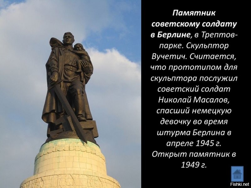 Не зря поставили в Берлине, и памятник этот до сих пор стоит там же. Немцы, кто пережил ту войну, помнят то благородство с которым обходились с ними советские солдаты. Особенно осознание  этого обострилось, после того как на весь мир разлетелись фотографии и видеоматериалы о лагерях смерти и о преступлениях нацистов на оккупированных территориях. 
Казалось бы, русские имели полное моральное право на беспощадную кровавую месть всем и каждому в Германии и странах Оси, без разбора на стариков, детей, женщин, мужчин.. Но нет, пришли - победили и проявили милосердие к поверженному и пленённому врагу. Старики немцы  это хорошо помнят, а вот молодёжь некоторая начинает забывать.
Да и у нас дурачков хватает с надписями на авто "Можем повторить".. В страшном сне здоровому человек не присниться, чтоб такое могло повторится. А чтоб не повторялось, надо помнить историю и делать выводы. А не бегать с  лозунгами что твоя (страна, нация, раса) самые лучшие, а другие вокруг - так, недолюди какие-то, ну тупыее итд.
Стесняются в последние года по ТВ показывать страшные кадры той войны, а очень зря.. забываться начинают острые моменты, и вот у нас уже в фильмах нацистам руки жмут, обнимаются с предателями, и пионеры-герои воют за булочки. Печально всё  это.