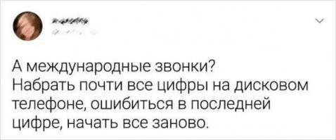 Да вы зажравшиеся ублюдки. Нужно звонить 07, заказывать разговор, и через долгое время телефон зазвонит быстрыми нервными звонками. "Верхнезал..инск заказывали? Говорите!". Конечно, это в том счастливом случае, если у вас был домашний телефон. Но это по межгороду, а международный звонок - честно - хз, ни разу в семье не делали.