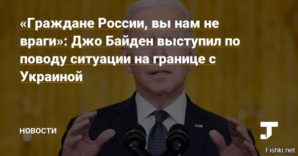 Джо Байден считает, что российский народ не хочет воевать с Украиной



Байден во вторник выступил в Белом доме, обратившись в своей речи к россиянам и высказав мнение, что граждане России не горят желанием воевать с Украиной. По его словам, он просто в это не верит, тем более, что российский и украинский народы многое связывает. Успокоил он россиян и в отношении США, заявив, что американцы не являются врагами России и даже сражались вместе во Второй мировой войне.

Обращаюсь к российскому народу - вы нам не враг. И я не верю, что вы хотите кровавой, разрушительной войны против Украины - страны и народа, с которым у вас такие глубокие связи

- заявил он, добавив, что причин для нападения на Украину у России нет.



Также американский президент пообещал не размещать на украинской территории американские ракеты и войска и не дестабилизировать Россию. Но предупредил, что США привержены принципу коллективной обороны и в случае российской агрессии будут защищать "каждый сантиметр территории НАТО".



Вопрос: почему Байден обращается напрямую к российскому народу?
Не является ли это прямым вмешательством в дела России?
Может нашему лидеру напрямую обратиться к американскому народу?
Например, призвать американцев не совать нос в наши дела?
 
По логике Байдена США видит врага в Путине, а не в народе?