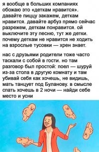 А я вообще не понимаю этого прикола, таскать на все посиделки взрослых детей! Нахера?! Только не надо говорить, что не с кем оставить и поэтому мы потащим детей на вечерне-ночную пьянку детей! Как вспомню, так вздрогну. В том году были на даче у знакомых, они притащили дитятю своего трехлетку. Когда мы собирались, то собирались пить и расслабляться, а не вот это все. У них две бабки, две тетки! Которые предлагали им сына оставить у них до завтра, но нет. Пусть ребеночек порадуется, поест шашлык и повеселит взрослых! Так причем и было сказано, повеселит взрослых! С хрена ли?! Почему вы решили, что вообще чужие дети веселят других? Нет так не работает, они веселят только по ту сторону экрана! В итоге мамаша с папашей затрахались бешать за ребенком и веселить его, отмывать, вытирать слезы и слушать истерики! Так вам и надо бл*ять! К ночи он захотел спать и начал блажить.  Я ей говорю, слушай вот не тупая ли ты дура?? Башки нет, мозгов тоже! Причем она еще и на мужа с какого хрена обиделась. Он напился ииии они поругались! Ну их нах короче, больше не ходим к ним в гости. Ребенок не воспитанный вообще у них. Недавно ходили в бар на день рождения. Все взрослые люди. В отдельном зале сидели. Бар ночной. Но в другом зале общем сидели разные компании и бл*ять с детьми. Дети заманали бегать к нам и орать. У нас в компании почти у всех свои дети, но им никогда в голову не приходило таскать с собой детей. В итоге не выдержала мать 5 детей))) наорала на всех родителей тех детей, на детей. Говорит у меня дома хватает всего этого. Я сказала админу, чтобы попросили родителей не пускать к нам детей. Мы сидим, пьем, разговариваем и соответственно кто-то материться. Маме своей говорю как же хорошо, что вы нас с братом не брали никуда на такие посиделки)))