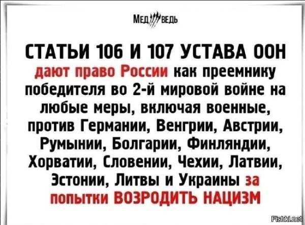 Задрали уже с этим фейком. 



Устав ООН

Статья 106
Впредь до вступления в силу таких упомянутых в статье 43 особых соглашений, какие, по мнению Совета Безопасности, дают ему возможность начать осуществление своих обязанностей, согласно статье 42, участники Декларации Четырех Держав, подписанной в Москве 30 октября 1943 г., и Франция будут, в соответствии с положениями пункта 5 этой Декларации, консультироваться друг с другом и, в случае необходимости, с другими Членами Организации с целью таких совместных действий от имени Организации, какие могут оказаться необходимыми для поддержания международного мира и безопасности.

Статья 107
Настоящий Устав ни в коей мере не лишает юридической силы действия, предпринятые или санкционированные в результате второй мировой войны несущими ответственность за такие действия правительствами, в отношении любого государства, которое в течение второй мировой войны было врагом любого из государств, подписавших настоящий Устав, а также не препятствует таким действиям.