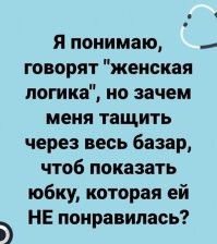 Она и есть женская логика в чистом виде. Прямолинейным мужским мозгам не понять. А ведь всё просто: юбка на самом деле ПОНРАВИЛАСЬ, хочет купить. Но ответственность за свой выбор делать не хочет, потому что мужик платит. НАдо ему юбку продемонстрировать. Желательно на себе. Покрутиться, показаться, чтобы буркнул что-то типа "да норм юбка". И тогда радостно: "Значит, тебе понравилась? Тогда берём. А я-то сначала... ну ты у меня такой калёсий!" Решение вроде бы ты принял. Ну-ну))