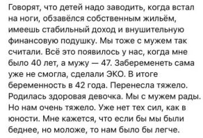 В молодости: Давай жить для себя, будем чайлд фри, нахер детей! Будем тусить, путешествовать, бухать и наслаждаться жизнью пока не за*бемся! 
- А давай!
В 47: - Бл*, а детей-то все таки хочется... Может заведем? 
- А давай!
- Но на нас же будут смотреть как на дедушку с бабушкой, как объяснить здравомыслящим людям такую позднюю беременность?
- Да без проблем, ща за 10 минут отмазку состряпаю, смотри!
