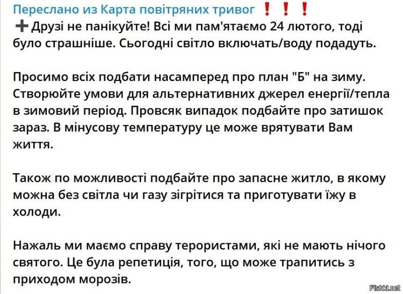 Так...бандеровцы начали подготовку к зиме. Как бы поняли сегодня вечером, что зима будет холодной. Выпукло осознали. Перевод с речекряка на русский.
"Друзья не паникуйте! Все мы помним 24 февраля, тогда было ужаснее. Сегодня свет включат/воду подадут.

Просим всех позаботиться, прежде всего, о плане "Б" на зиму. Создавайте условия для альтернативных источников энергии/тепла в зимний период. На всякий случай позаботьтесь о уюте сейчас. В минусовую температуру это может спасти вам жизнь.

Также по возможности позаботьтесь о запасном жилье, в котором можно без света или газа согреться и приготовить еду в холода.

К сожалению, мы имеем дело с террористами, которые не имеют ничего святого. Это была репетиция того, что может случиться с приходом морозов."