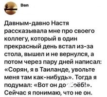 Работал в одной потогонной конторе. Так у нас так начальник производства пропал с зарплатой всех рабочих. Через 2 недели прислал директору письмо (он с директором вырос вместе, соседи), что очень устал и уехал отдохнуть в другой город. Сейчас решил остаться там насовсем, работу уже нашел. А деньги - расписал все переработки с точностью до часа, обещанные и невыплаченные премии, а остаток - типа выходное пособие. Через год фирма разорилась - директор высушил финансы и занят был уже другими проектами, сотрудники беря пример отбывали номер и занимались поиском новой работы. Последний месяц, вывозя практически один за всех, я часто его вспоминал.