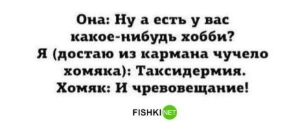 Про хобби напомнило...))
Времена СССР. Ген. директор  завода через "своих" узнал, что на завод едет группа иностранных журналистов взять интервью у простого рабочего. Директор "случайно" выбрал передовика Иваныча, проинструктировал того, чтобы смотрел после ответа на директора и вовремя изменил ответ, если он не устраивает директора. Наступает день"Ч", репортер задает вопрос Иванычу: 2-Скажите, а сколько Вы получаете зарплату?" Иваныч:"- 130 рублей!" Директор поморщился. Иваныч поправляется:"= Да это в неделю!" Репортеры одобрительно начали цокать. Другой репортер:"- А какая у Вас семья и где вы живете?" Иваныч:"-- Семья моя- это я, жена и 2 детей, а квартира у нас 2 комнаты!" Директор опять покривил лицо. Иваныч:"- Ну, это 2 комнаты каждому!" Толпа одобрительно загудела. Один репортер:"- И последний вопрос - Какое у вас хобби? Иваныч замялся, потому, что не знает, что такое "хобби", но на всякий случай выдал:"- А хобби у меня 28 сантиметров!" Директор схватился за сердце. Иваныч:"- Ну, это без головки..."