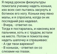 Эта байка более длинная: 
Воспитатель в детсаде помогает мальчику натянуть ботинки.....
Он попросил помочь, и здесь было над чем повозиться: ботинки застряли где-то на полпути, и ни туда, ни сюда...
Когда воспитательница, наконец, натянула второй ботинок, пот с неё лил градом. Она готова была рыдать, когда этот мелкий выдал:
- А они не на той ноге!.
Действительно, правый ботинок был на левой ноге, а левый на правой... Снять ботинки было не легче, чем надеть...
Воспиталка еле сдерживала себя, натягивая правый ботинок теперь уже на правую ногу.
И тут пацан объявляет:
- Это не мои ботинки!
Она с силой прикусила язык, чтобы не наорать ему в рожу "ЧТО ТЫ РАНЬШЕ МОЛЧАЛ-ТО???!!!" И снова она полчаса маялась, пытаясь стянуть эти ужасные ботинки. Когда ей это всё же удалось, он сказал:
- Это ботинки моего брата. Мама заставила меня носить их.
Воспиталка уже не знала, смеяться ей или плакать. Собрав последние силы и терпение, она всё же натянула ботинки снова и спросила:
- А где твои варежки?
На что мальчик ответил:
- Я запихал их в носки ботинок...
Суд над воспитательницей начнётся на следующей неделе...