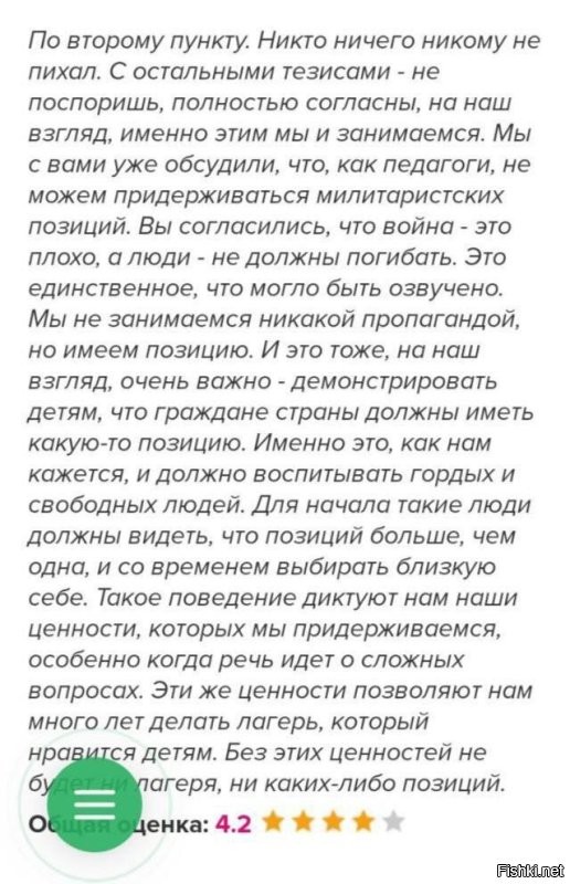 Гранты государственные, а наряды сплошь заграничные …

Речь пойдет об эпизоде, казалось бы, незначительном, местного разлива. Но это только на первый взгляд. Я уверена, он не единственный, и в таких случаях родители не знают, что им делать, и пишут в сеть. 

Заглянем в детский лагерь «Нить Ариадны» (СПб). 

Прекрасные отзывы, довольные родители...

Детский лагерь подключён к госпрограмме оплаты части стоимости путевок за счёт бюджета, что, конечно, лагерю обеспечивает очереди из желающих. 

Но вот родители узнали от детей, что им была показана политическая сценка. Смысл сценки - деление на белую и черную сторону. «Хорошее» и «плохое». 
Как это важно - донести креативно, чтобы было нескучно, чтобы запомнилось на годы, впиталось с  атмосферой любимого лагеря. 

Однако, черную сторону неожиданно возглавил Президент нашей страны и проведение им СВО со всеми вытекающими. Многие ребята были возмущены этой сценкой. При попытке снять сие действо на видео у детей просто забирали телефоны. 

Возмущенные родители, услышав о политическом перфомансе, естественно, написали руководству, которое вежливо и в рамках приличия послало их на три буквы. (Скрин к посту) 
А значит, продолжило свою интересную для СК деятельность. 

Тем, кто возразит мне, что это всего лишь лагерь, это всего лишь сценка, поставленная вожатыми… Стоит ли уделять этому столько внимания, информировать общественность? Ответ: стоит. Иначе можно сказать: да это просто наши дети, да просто это наше будущее, которому за госсчет льют в мозги либеральную повестку. Вот так просто и нагло, несмотря на возмущение общества. Заявление в СК, насколько я знаю, уже написано родителями. 

Не надо забывать иезуитский лозунг: 
«Хочешь победить врага - воспитай его детей».