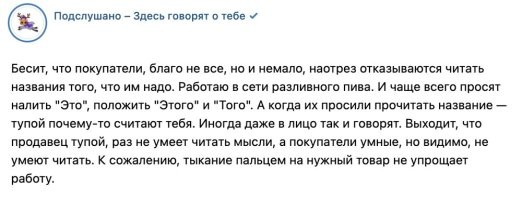 В этой ситуации тупая исключительно продавщица.

Пусто оторвет свою жопу от прилавка, выйдет из-за него и посмотрит на надписи глазами покупателя.

Ни одна надпись не будет находиться рядом с товаром. Или будет рядом, но понять, к какому именно товару она относится - непонятно. Или написана таким мелким шрифтом, что видит эту надпись не каждый. 

Ну и так далее.

Ну не может быть так, что в ее конкретный магазин зашли исключительно тупые люди, которые не умет читать. Гораздо вероятнее то, что кто-то очень тупой не умеет располагать товар и надписи к нему так, чтобы их было видно, и чтобы не возникало никаких сомнений в том, какая надпись к чему относится.
