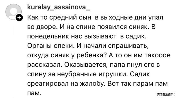 А вот такие истории не смешно. Вот знакомые как-то попросили своего мелкого (5 лет) с ночёвкой взять на выходные. Прихали в воскресенье забиратьи этот пздюк как давай рассказывать, что жена моя его била, мама моя в гости приезжала и тоже била. Я его вообще избил, говорит. У меня челюсть в пол, думал я сейчас от его папы нехило так отхвачу, а они смеются и говорят "да его все избивают". И родители, и бабушка с дедушкой. Соседи тоже просто так пинают его. У них в садики тоже проблемы были, еле доказали, что его не бьёт никто. Сейчас вот к детскому психологу начали ходить.