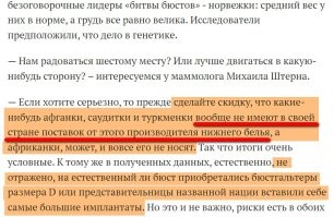 ЦИТАТА: "Лидерами этого списка являются норвежки..."
А хотите один нюанс, который разрушит к хренам эти итоги и окажется, что с норвежками сильно слукавили?
Дело в том, что данный рейтинг составляли по результатам продажи белья ОПРЕДЕЛЁННОЙ фирмы! Брендовой!
Ну, то есть, подсчёт вёлся не ПО ОБЩЕЙ торговой массе лифчиков в стране, а только по ИЗВЕСТНЫМ фирмам, игнорируя мелкие!
То есть, допустим, та же Россия у брендовой фирмы заказала бюстеров с чашечками С-D миллион, а вот у другой фирмы, где эти бюстеры ПОДЕШЕВЛЕ, заказала 10 миллионов.
Но вот комиссия учла только этот 1 миллион от этой фирмы!
Вот и вся фигня!
Всё дело В ЦЕНЕ бюстеров. И российские дамы конечно в большинстве будут приобретать то, что подешевле. Но эти дешёвые фирмы в конкурсе не учли.
Здесь это объяснили:

Так что все эти итоги весьма условны!
Отсюда и недоумение, что украинки вообще оказались где-то там (тут Анна Семенович и Мария Зарринг такие: "Ну, да. Ну, да. Пошли мы нафиг!")! А норвежки, которые ни разу не побеждали в конкурсах "Мисс бюст", вдруг оказались на первом месте!
Так что насчёт шестого места россиянок тут можно очень сильно поспорить.
Да даже в моей стране, где по результатам этой статистики утверждается, что тут якобы в основном девушки носят размер А, но я сам наблюдаю совсем иную картину.