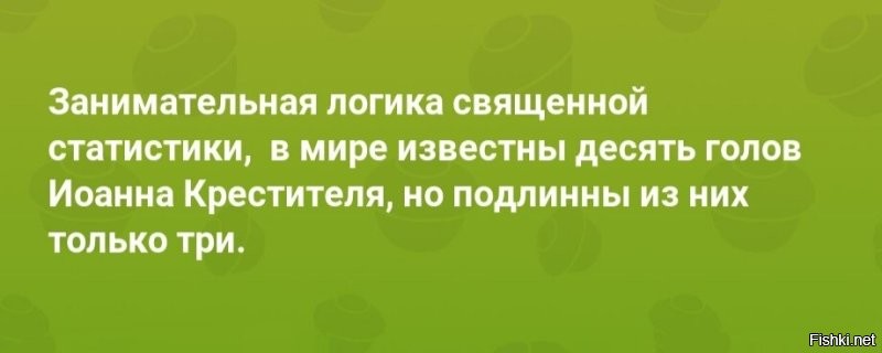 Да с этими сушеными костями сплошная чехарда!) 
Еще в XIX веке было подсчитано, что в разных церквях и монастырях Европы в качестве священных реликвий хранятся:
- 3 целеньких мумифицированных пророка Илии;
- 18 черепов и 12 рук апостола Филиппа;
- 9 черепов апостола Луки;
- 2 головы, 17 рук и ног и 5 туловищ Андрея Первозванного;
- 20 фрагментов тела и 26 голов святого Юлиана;
- 5 туловищ, 6 голов, 17 рук и ног святого Андрея;
- 13 рук святого Себастьяна;
- 15 рук Иоанна Златоуста (на Руси две подлинных головы Иоанна Златоуста);
- 8 голов, 6 ног и рук и 2 туловища святой Анны;
- 30 туловищ святого Григория;
- 30 туловищ святого Панкратия;
- 11 указательных пальцев, 7 челюстей, 9 рук и 7 голов Иоанна Крестителя (причем в честь обретения каждой головы Крестителя в православной и католической церкви были установлены особые праздники!)

Александр Никонов "Опиум для народа. Религия как глобальный бизнес-проект."